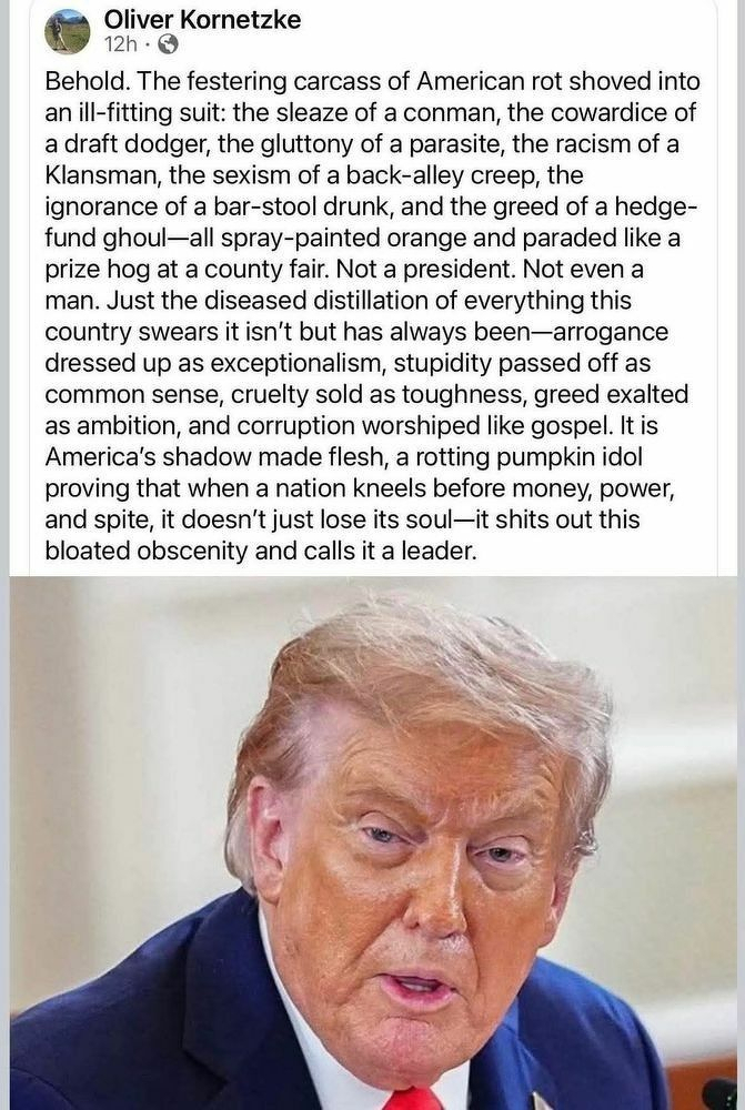 Post by Oliver Kornetzke: 'Behold. The festering carcass of American rot shoved into an ill-fitting suit: the sleaze of a conman, the cowardice of a draft dodger, the gluttony of a parasite, the racism of a Klansman, the sexism of a back-alley creep, the ignorance of a bar-stool drunk, and the greed of a hedge-fund ghoul – all spray-painted orange and paraded like a prize hog at a county fair. Not a president. Not even a man. Just the diseased distillation of everything this country swears it isn't but has always been – arrogance dressed up as exceptionalism, stupidity passed off as common sense, cruelty sold as toughness, greed exalted as ambition, and corruption worshiped like gospel. It is America's shadow made flesh, a rotting pumpkin idol provind that when a nation kneels before money, power, and spite, it doesn't just lose its soul – it shits out this bloated obscenity and calls it a leader.'